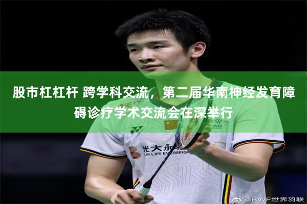 股市杠杠杆 跨学科交流，第二届华南神经发育障碍诊疗学术交流会在深举行