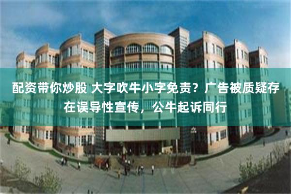 配资带你炒股 大字吹牛小字免责？广告被质疑存在误导性宣传，公牛起诉同行