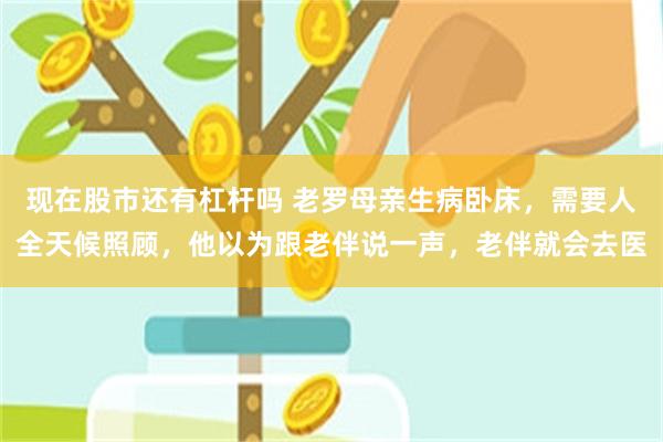 现在股市还有杠杆吗 老罗母亲生病卧床，需要人全天候照顾，他以为跟老伴说一声，老伴就会去医