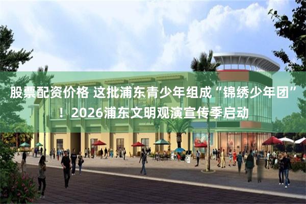 股票配资价格 这批浦东青少年组成“锦绣少年团”！2026浦东文明观演宣传季启动