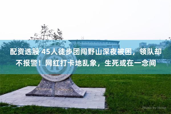 配资选股 45人徒步团闯野山深夜被困，领队却不报警！网红打卡地乱象，生死或在一念间